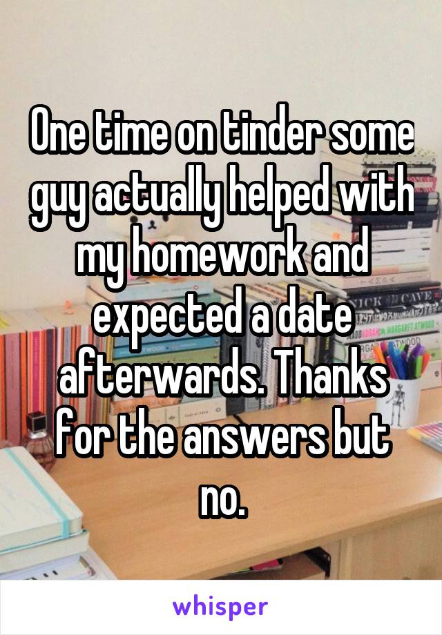 One time on tinder some guy actually helped with my homework and expected a date afterwards. Thanks for the answers but no.
