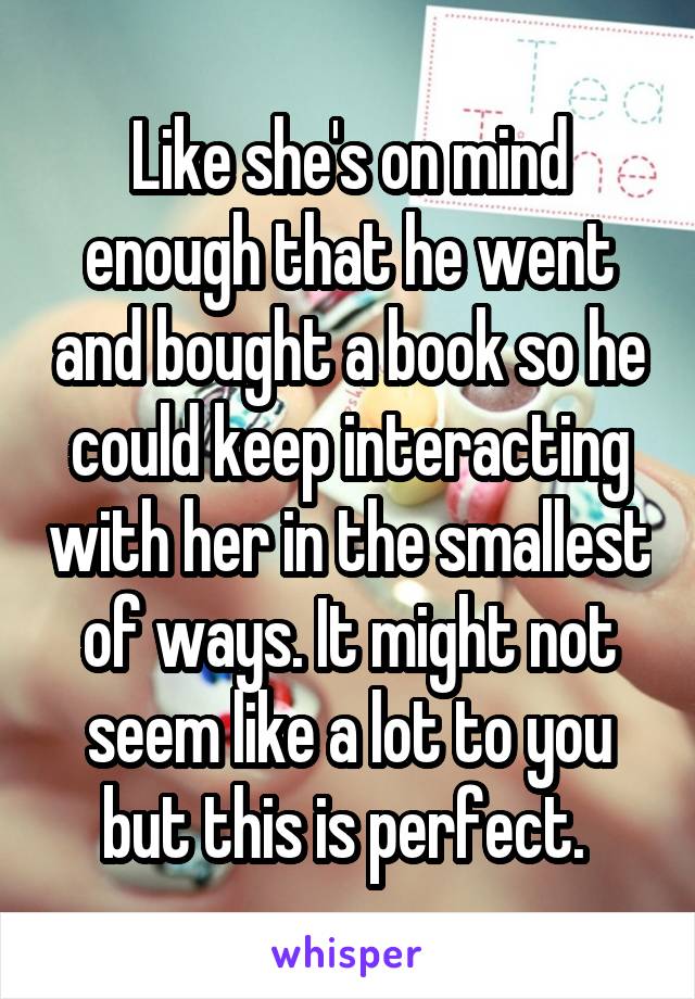 Like she's on mind enough that he went and bought a book so he could keep interacting with her in the smallest of ways. It might not seem like a lot to you but this is perfect. 