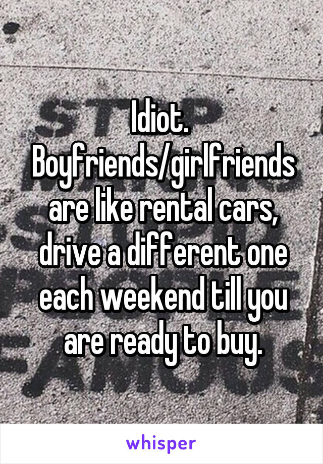 Idiot. 
Boyfriends/girlfriends are like rental cars, drive a different one each weekend till you are ready to buy.