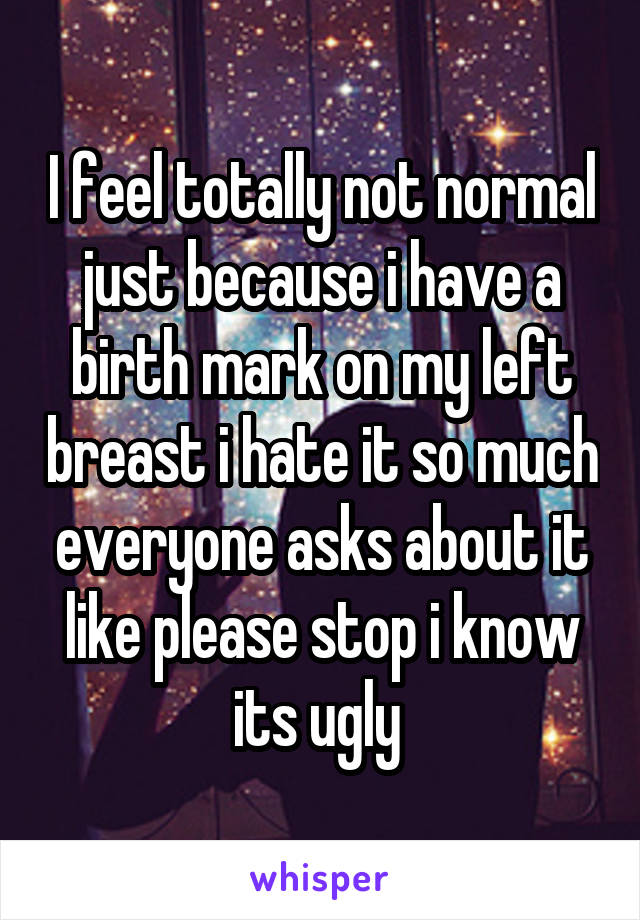 I feel totally not normal just because i have a birth mark on my left breast i hate it so much everyone asks about it like please stop i know its ugly 