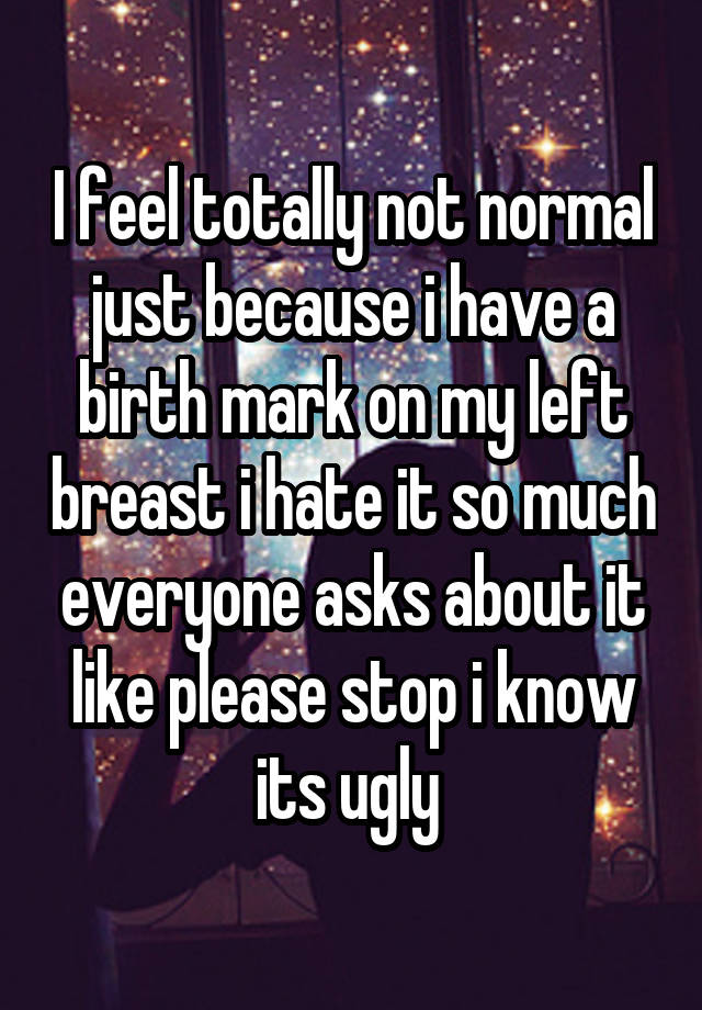 I feel totally not normal just because i have a birth mark on my left breast i hate it so much everyone asks about it like please stop i know its ugly 