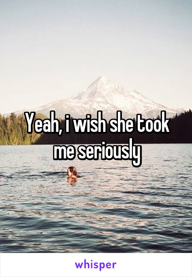 Yeah, i wish she took me seriously