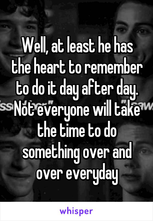 Well, at least he has the heart to remember to do it day after day. Not everyone will take the time to do something over and over everyday