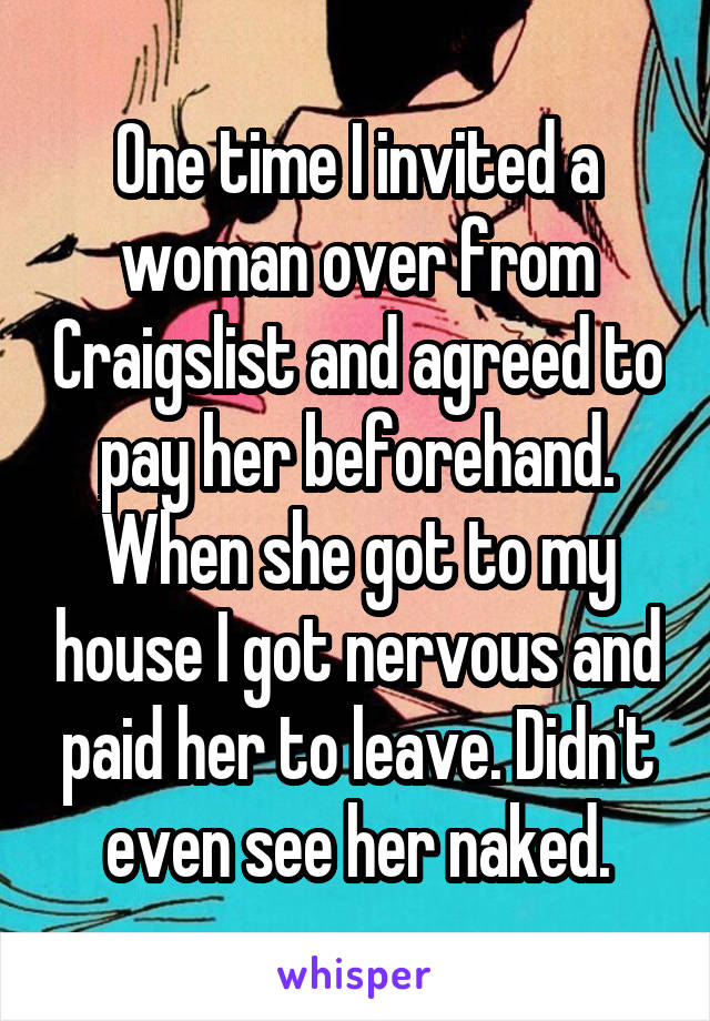 One time I invited a woman over from Craigslist and agreed to pay her beforehand. When she got to my house I got nervous and paid her to leave. Didn't even see her naked.