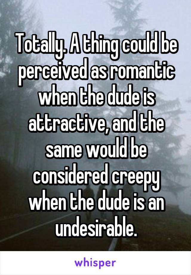 Totally. A thing could be perceived as romantic when the dude is attractive, and the same would be considered creepy when the dude is an undesirable.