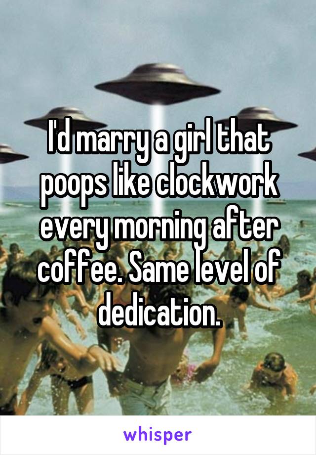 I'd marry a girl that poops like clockwork every morning after coffee. Same level of dedication.