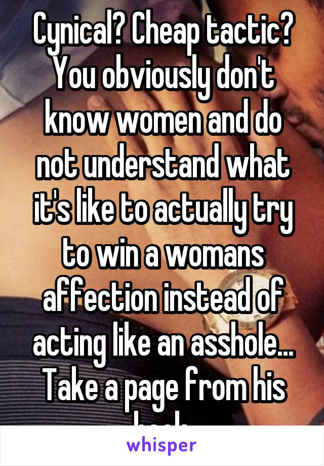 Cynical? Cheap tactic? You obviously don't know women and do not understand what it's like to actually try to win a womans affection instead of acting like an asshole... Take a page from his book.