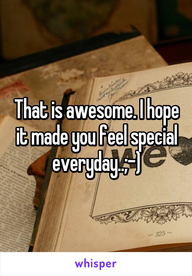 That is awesome. I hope it made you feel special everyday..;-)