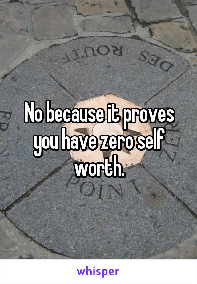 No because it proves you have zero self worth.