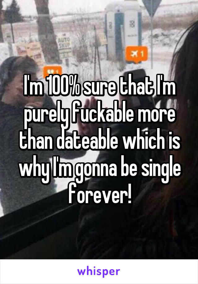 I'm 100% sure that I'm purely fuckable more than dateable which is why I'm gonna be single forever!