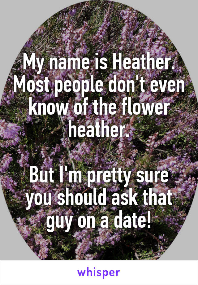 My name is Heather. Most people don't even know of the flower heather.

But I'm pretty sure you should ask that guy on a date!