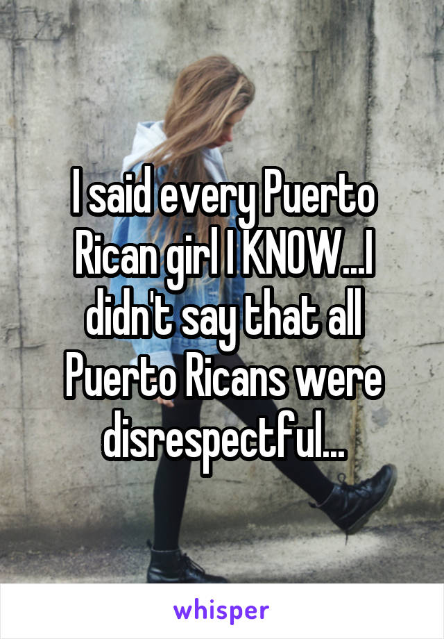 I said every Puerto Rican girl I KNOW...I didn't say that all Puerto Ricans were disrespectful...
