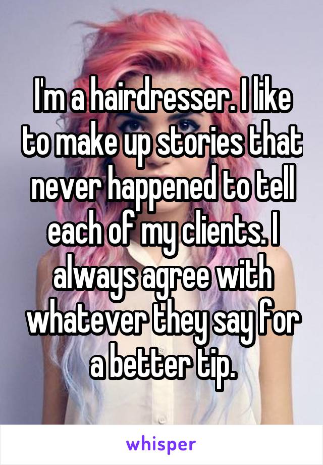 I'm a hairdresser. I like to make up stories that never happened to tell each of my clients. I always agree with whatever they say for a better tip.