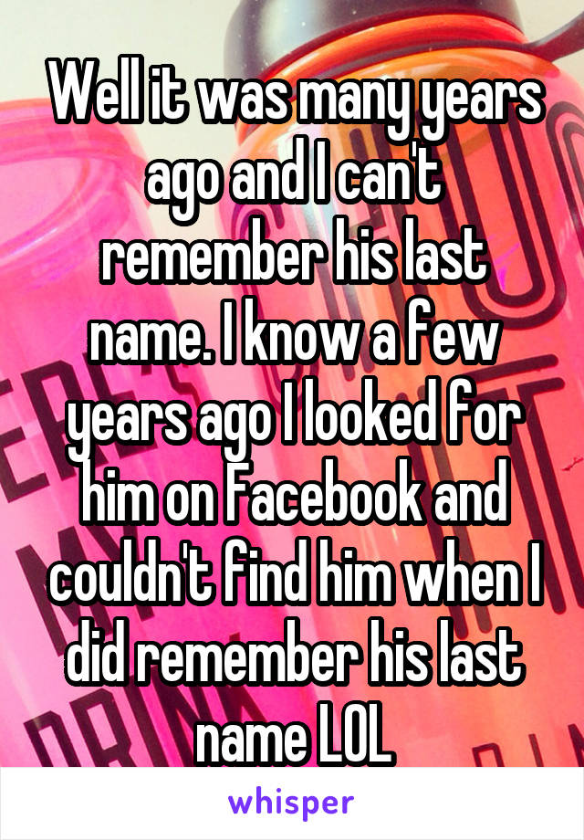 Well it was many years ago and I can't remember his last name. I know a few years ago I looked for him on Facebook and couldn't find him when I did remember his last name LOL