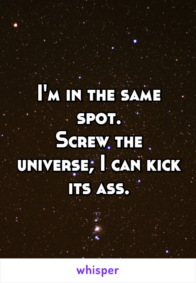 I'm in the same spot.
Screw the universe, I can kick its ass.