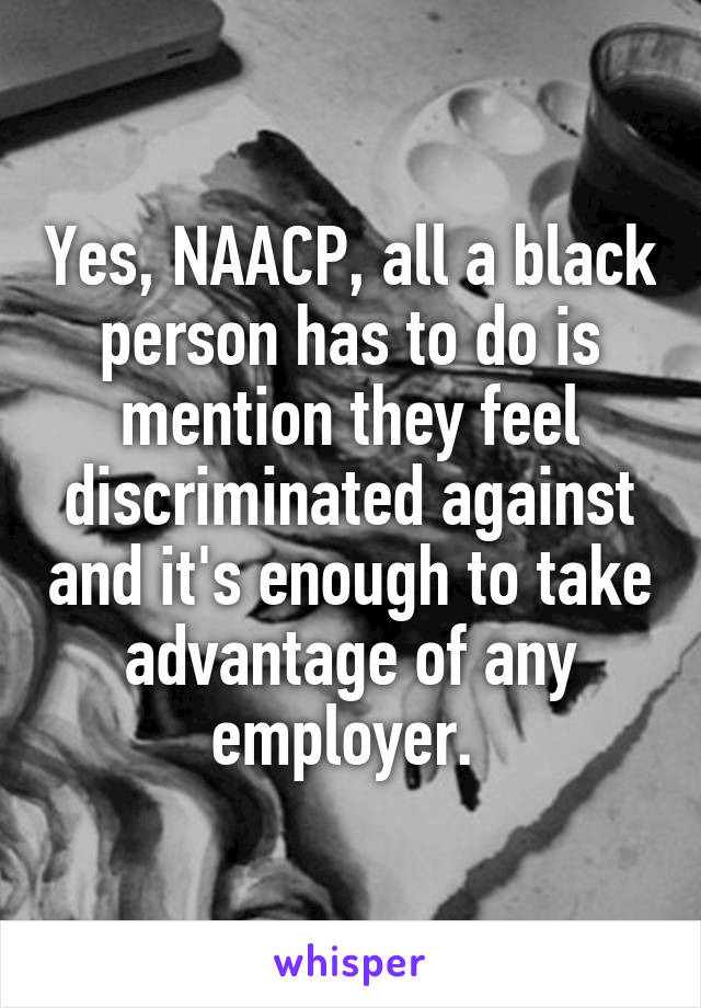 Yes, NAACP, all a black person has to do is mention they feel discriminated against and it's enough to take advantage of any employer. 