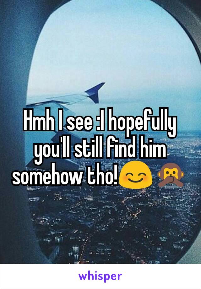 Hmh I see :I hopefully you'll still find him somehow tho!😊🙊