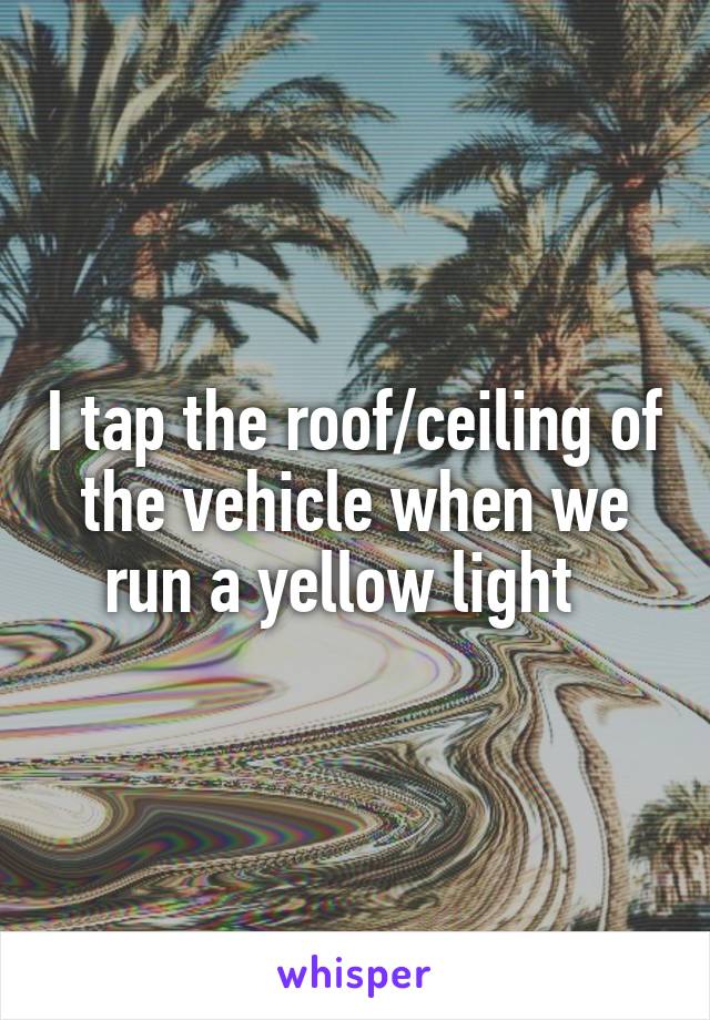 I tap the roof/ceiling of the vehicle when we run a yellow light  