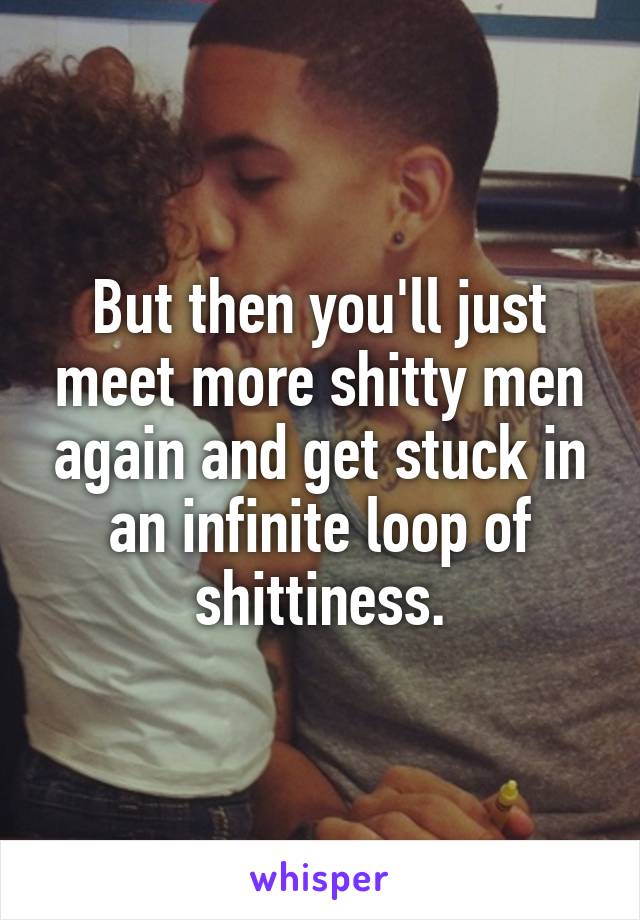 But then you'll just meet more shitty men again and get stuck in an infinite loop of shittiness.