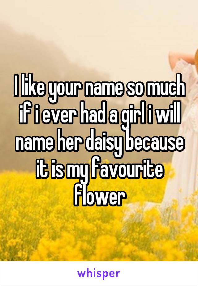 I like your name so much if i ever had a girl i will name her daisy because it is my favourite flower