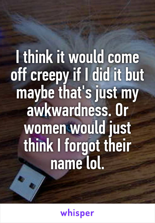 I think it would come off creepy if I did it but maybe that's just my awkwardness. Or women would just think I forgot their name lol.