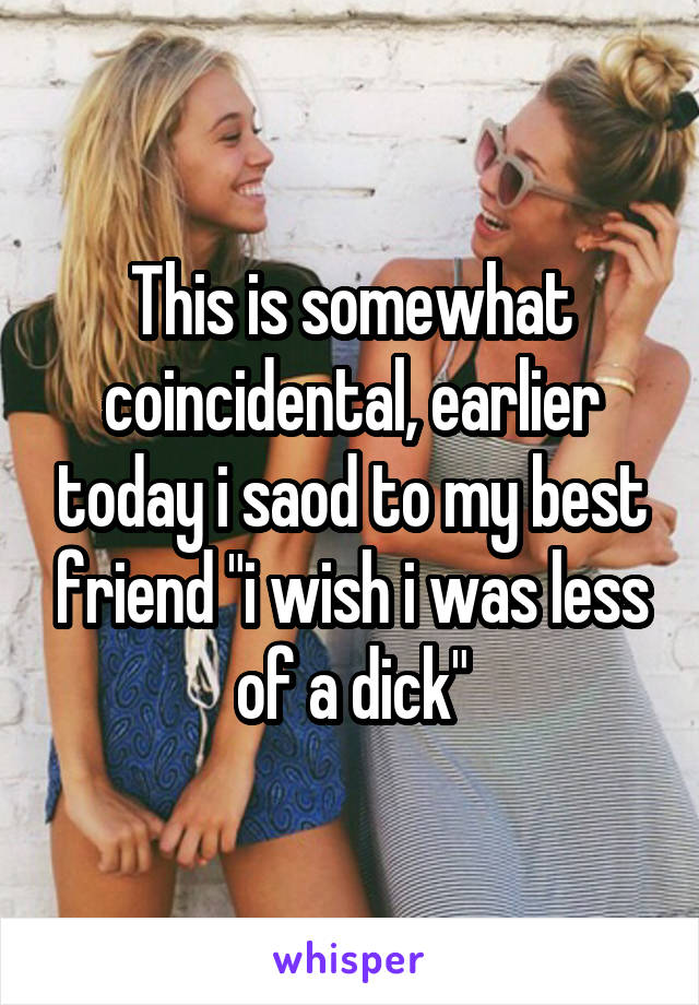 This is somewhat coincidental, earlier today i saod to my best friend "i wish i was less of a dick"