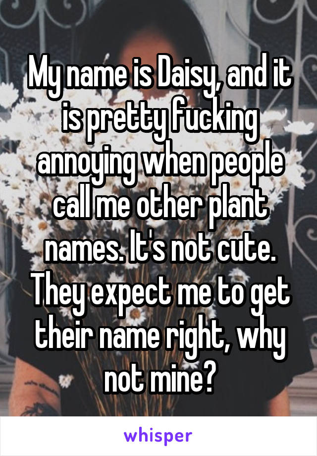 My name is Daisy, and it is pretty fucking annoying when people call me other plant names. It's not cute. They expect me to get their name right, why not mine?