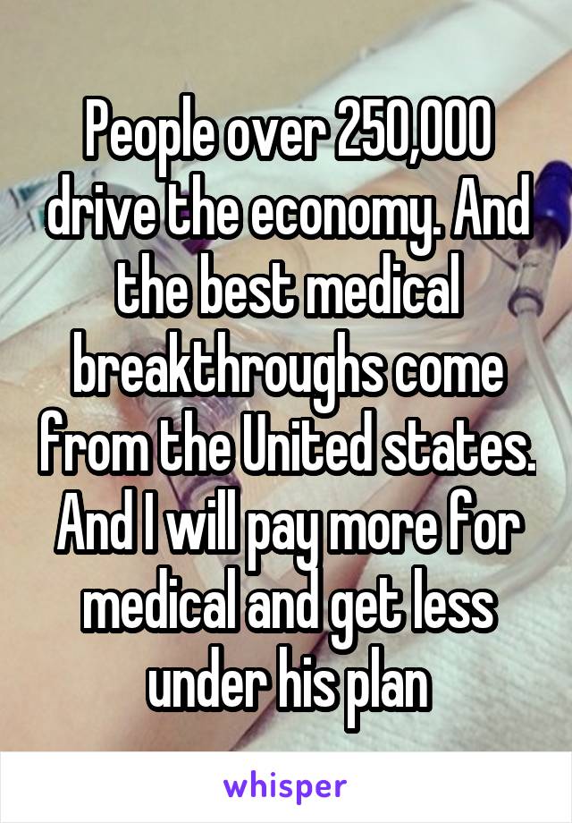 People over 250,000 drive the economy. And the best medical breakthroughs come from the United states. And I will pay more for medical and get less under his plan