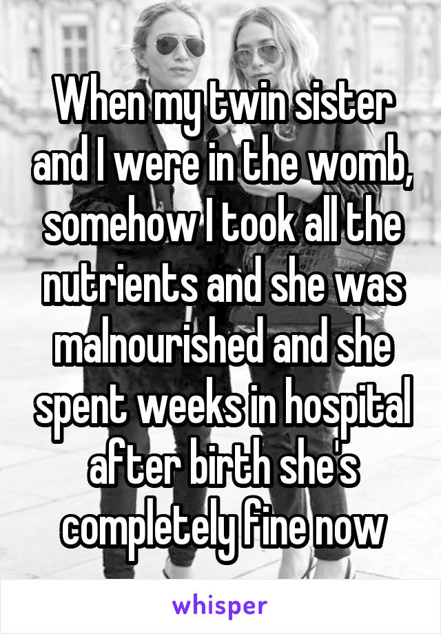 When my twin sister and I were in the womb, somehow I took all the nutrients and she was malnourished and she spent weeks in hospital after birth she's completely fine now