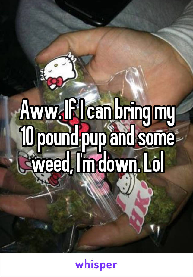 Aww. If I can bring my 10 pound pup and some weed, I'm down. Lol