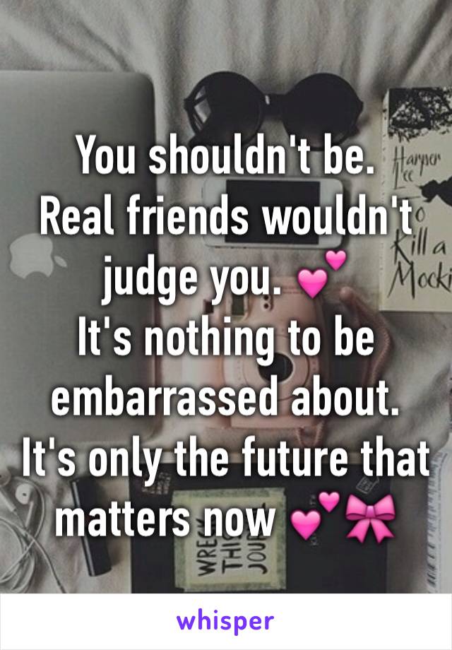 You shouldn't be.
Real friends wouldn't judge you. 💕
It's nothing to be embarrassed about.
It's only the future that matters now 💕🎀