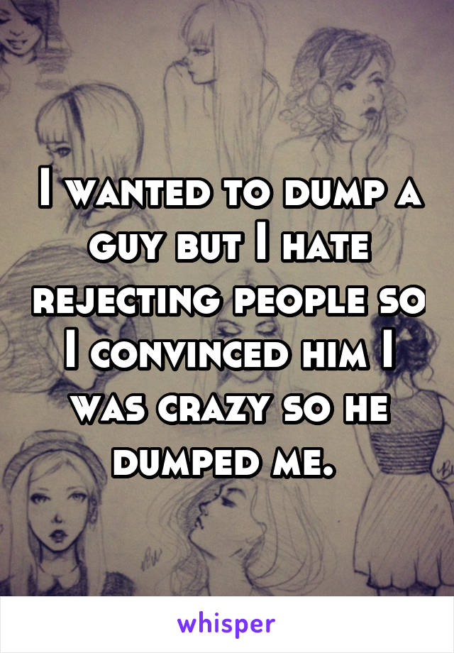 I wanted to dump a guy but I hate rejecting people so I convinced him I was crazy so he dumped me. 