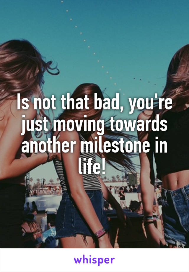 Is not that bad, you're just moving towards another milestone in life! 