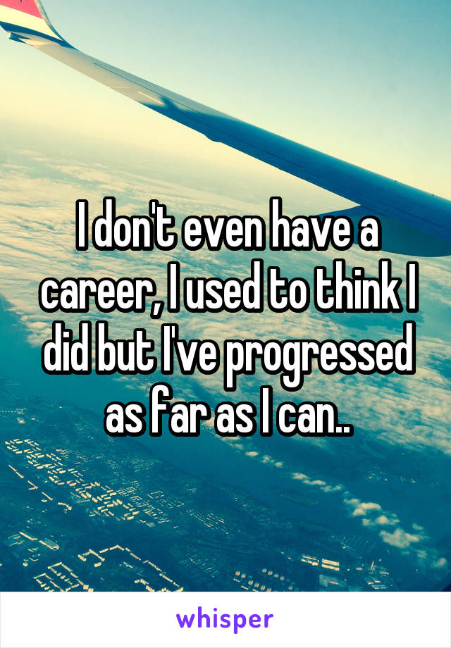 I don't even have a career, I used to think I did but I've progressed as far as I can..