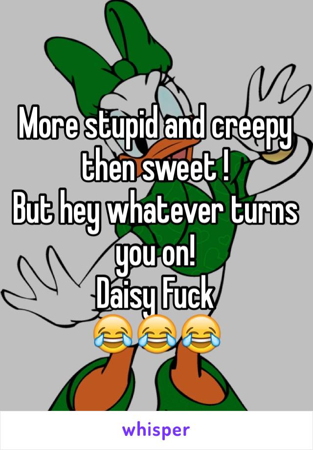 More stupid and creepy then sweet !
But hey whatever turns you on!
Daisy Fuck 
😂😂😂