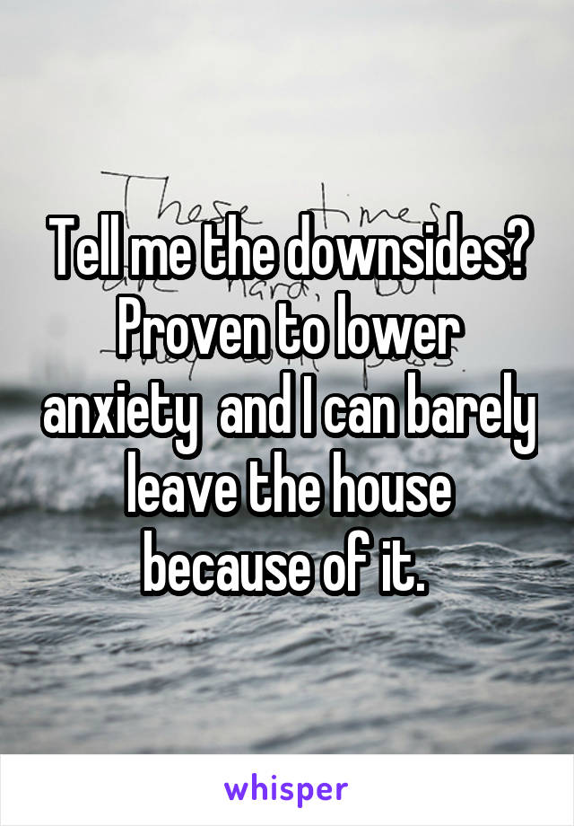 Tell me the downsides? Proven to lower anxiety  and I can barely leave the house because of it. 