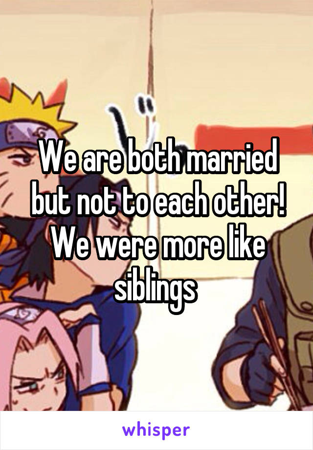 We are both married but not to each other! We were more like siblings 