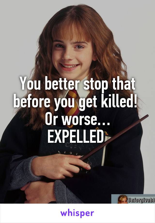 You better stop that before you get killed! 
Or worse…
EXPELLED 