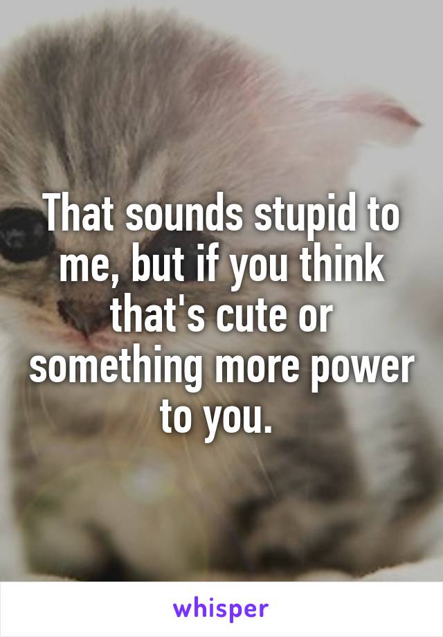 That sounds stupid to me, but if you think that's cute or something more power to you. 