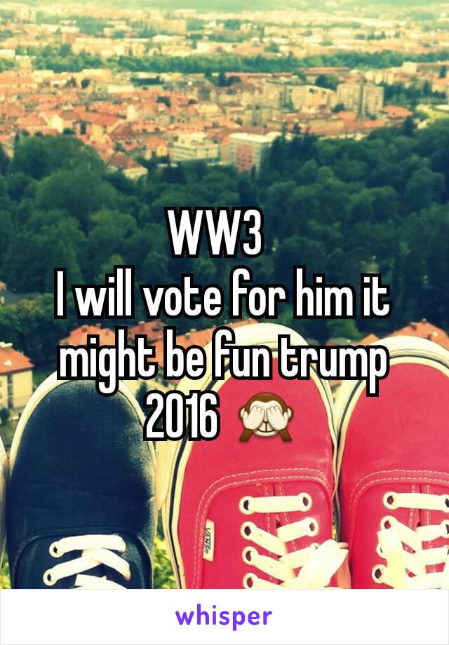 WW3  
I will vote for him it might be fun trump 2016 🙈