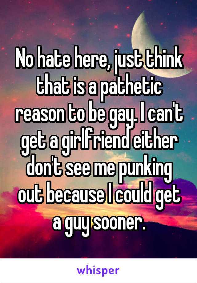 No hate here, just think that is a pathetic reason to be gay. I can't get a girlfriend either don't see me punking out because I could get a guy sooner.