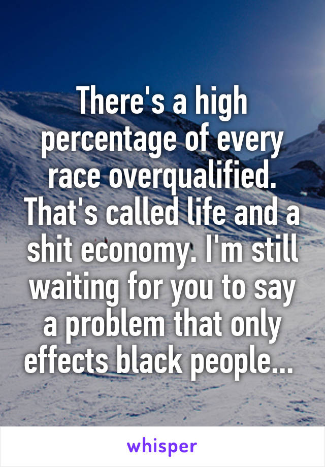 There's a high percentage of every race overqualified. That's called life and a shit economy. I'm still waiting for you to say a problem that only effects black people... 