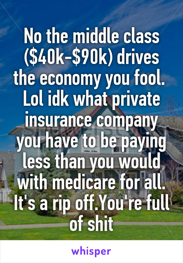 No the middle class ($40k-$90k) drives the economy you fool. 
Lol idk what private insurance company you have to be paying less than you would with medicare for all. It's a rip off.You're full of shit