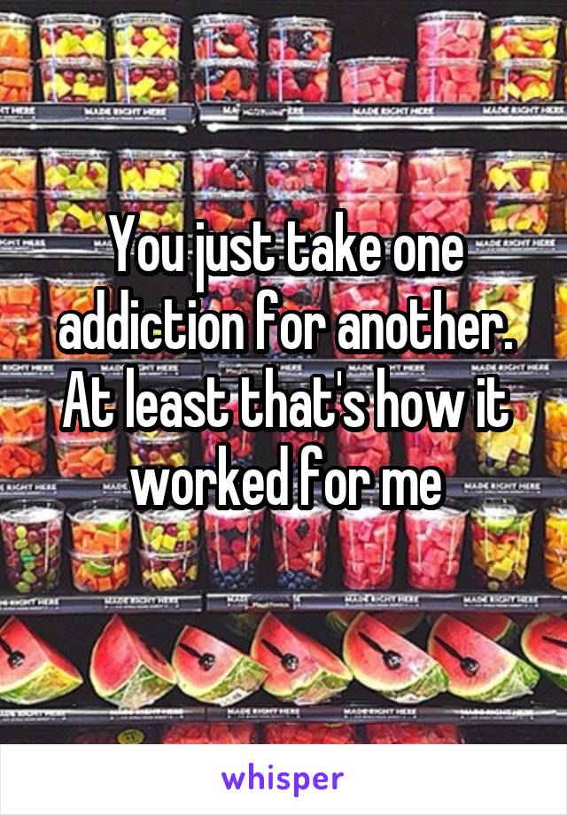 You just take one addiction for another. At least that's how it worked for me
