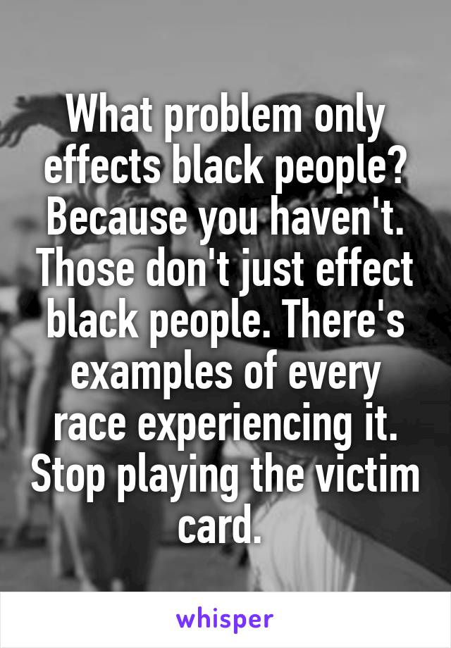 What problem only effects black people? Because you haven't. Those don't just effect black people. There's examples of every race experiencing it. Stop playing the victim card. 