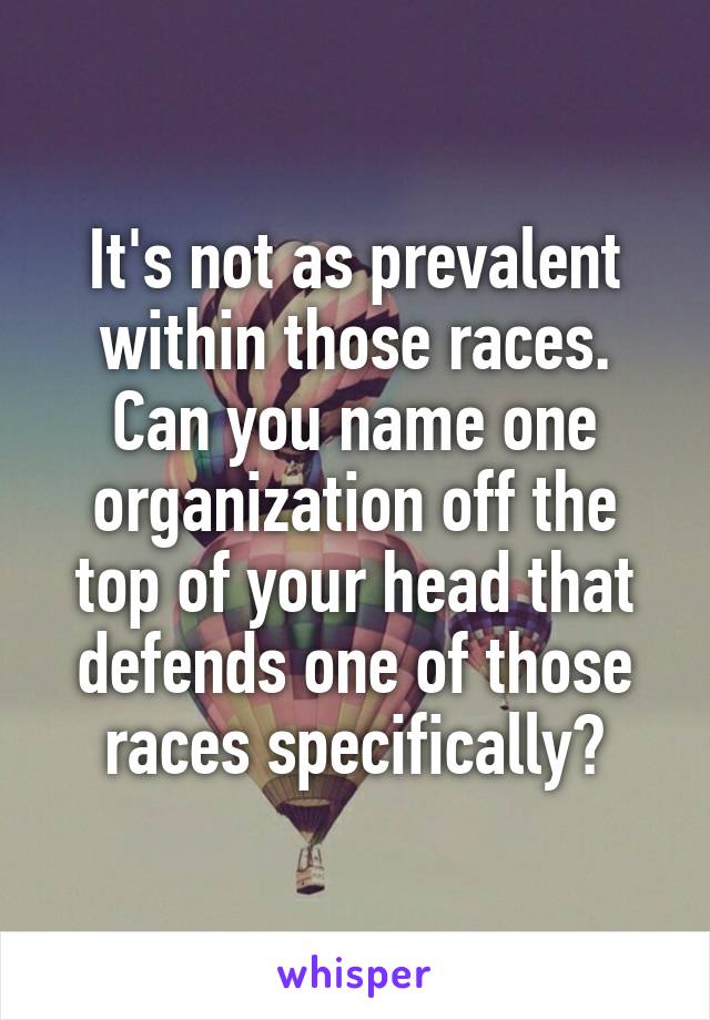 It's not as prevalent within those races. Can you name one organization off the top of your head that defends one of those races specifically?