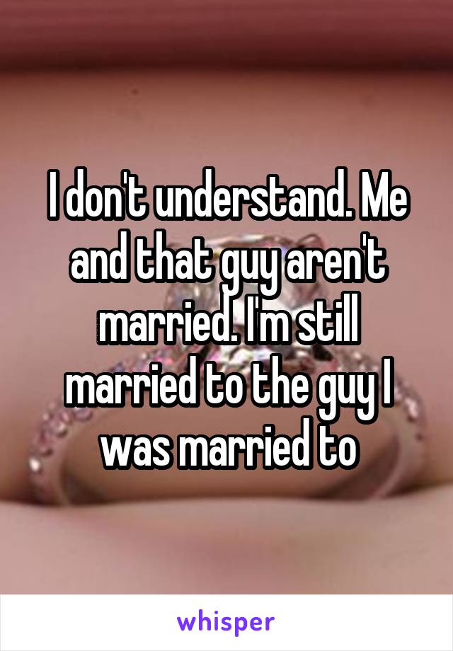 I don't understand. Me and that guy aren't married. I'm still married to the guy I was married to