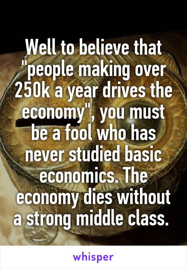 Well to believe that "people making over 250k a year drives the economy", you must be a fool who has never studied basic economics. The economy dies without a strong middle class. 