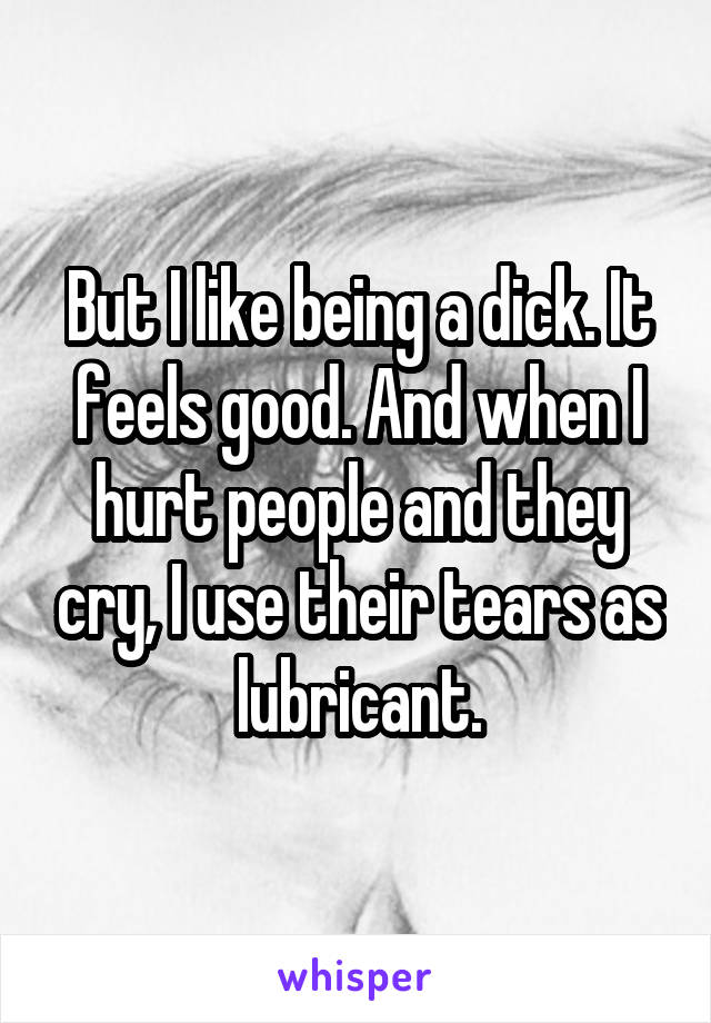 But I like being a dick. It feels good. And when I hurt people and they cry, I use their tears as lubricant.