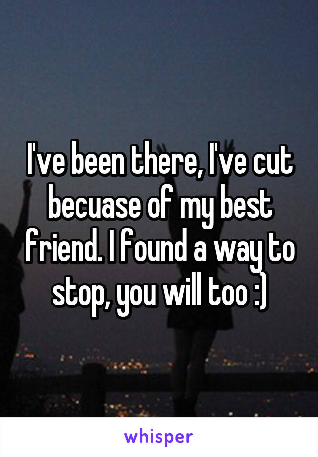 I've been there, I've cut becuase of my best friend. I found a way to stop, you will too :)